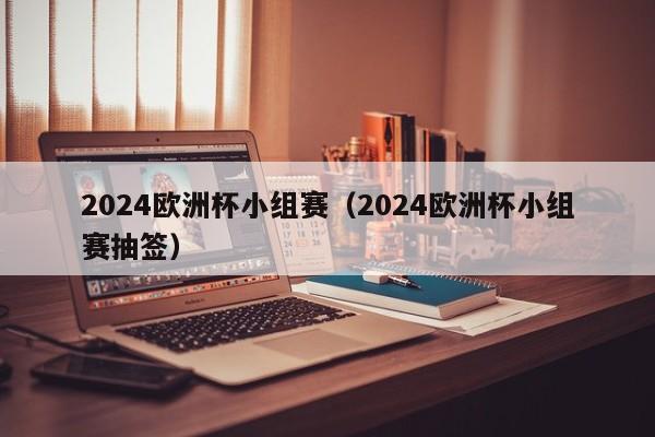 2024欧洲杯小组赛（2024欧洲杯小组赛抽签）