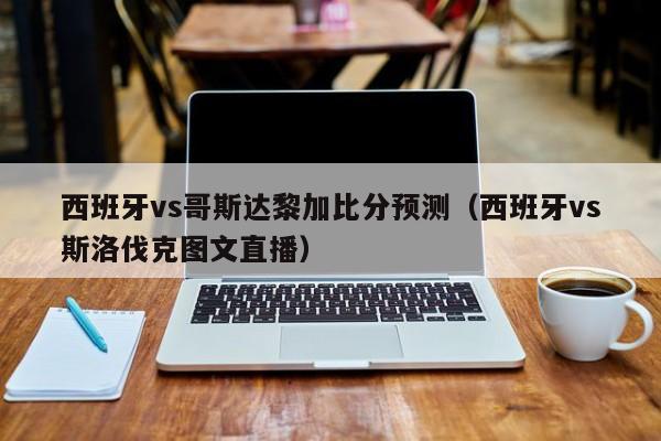 西班牙vs哥斯达黎加比分预测（西班牙vs斯洛伐克图文直播）