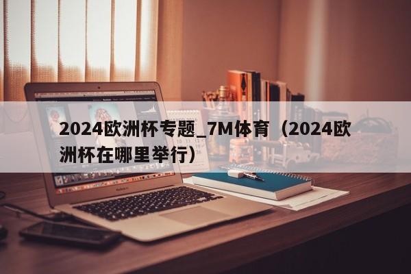 2024欧洲杯专题_7M体育（2024欧洲杯在哪里举行）