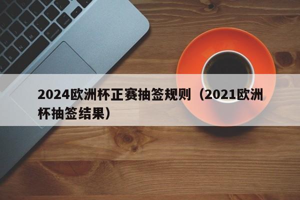 2024欧洲杯正赛抽签规则（2021欧洲杯抽签结果）