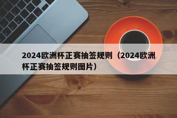 2024欧洲杯正赛抽签规则（2024欧洲杯正赛抽签规则图片）