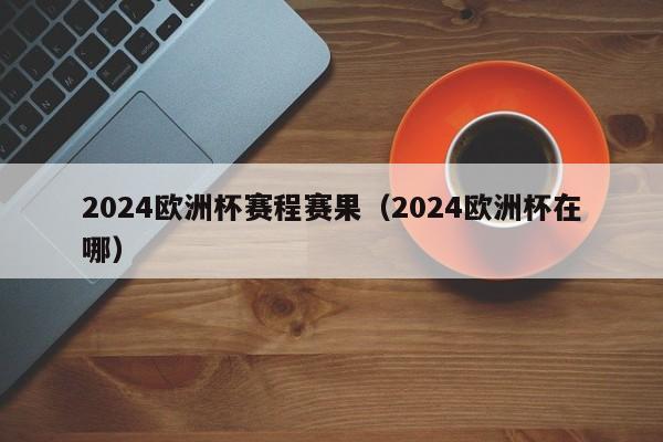 2024欧洲杯赛程赛果（2024欧洲杯在哪）