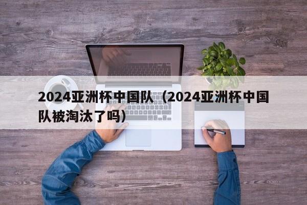 2024亚洲杯中国队（2024亚洲杯中国队被淘汰了吗）